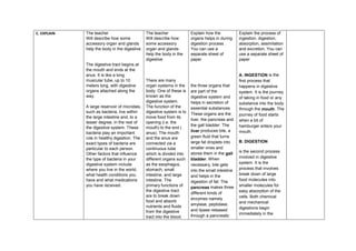 C. EXPLAIN The teacher
Will describe how some
accessory organ and glands
help the body in the digestive
The digestive tract begins at
the mouth and ends at the
anus. It is like a long
muscular tube, up to 10
meters long, with digestive
organs attached along the
way.
A large reservoir of microbes,
such as bacteria, live within
the large intestine and, to a
lesser degree, in the rest of
the digestive system. These
bacteria play an important
role in healthy digestion. The
exact types of bacteria are
particular to each person.
Other factors that influence
the type of bacteria in your
digestive system include
where you live in the world,
what health conditions you
have and what medications
you have received.
The teacher
Will describe how
some accessory
organ and glands
help the body in the
digestive
There are many
organ systems in the
body. One of these is
known as the
digestive system.
The function of the
digestive system is to
move food from its
opening (i.e. the
mouth) to the end (
anus). The mouth
and the anus are
connected via a
continuous tube
which is divided into
different organs such
as the esophagus,
stomach, small
intestine, and large
intestine. The
primary functions of
the digestive tract
are to break down
food and absorb
nutrients and fluids
from the digestive
tract into the blood.
Explain how the
organs helps in during
digestion process .
You can use a
separate sheet of
paper
the three organs that
are part of the
digestive system and
helps in secretion of
essential substances.
These organs are the
liver, the pancreas and
the gall bladder. The
liver produces bile, a
green fluid that turns
large fat droplets into
smaller ones and
stores them in the gall
bladder. When
necessary, bile gets
into the small intestine
and helps in the
digestion of fat. The
pancreas makes three
different kinds of
enzymes namely
amylase, peptidase,
and lipase released
through a pancreatic
Explain the process of
ingestion, digestion,
absorption, assimilation
and excretion. You can
use a separate sheet of
paper
A. INGESTION is the
first process that
happens in digestive
system. It is the journey
of taking in food or any
substance into the body
through the mouth. The
journey of food starts
when a bit of
hamburger enters your
mouth.
B. DIGESTION
is the second process
involved in digestive
system. It is the
process that involves
break down of large
food molecules into
smaller molecules for
easy absorption of the
cells. Both chemical
and mechanical
digestions begin
immediately in the
 