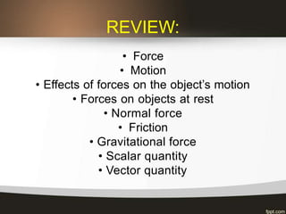 REVIEW:
• Force
• Motion
• Effects of forces on the object’s motion
• Forces on objects at rest
• Normal force
• Friction
• Gravitational force
• Scalar quantity
• Vector quantity
 