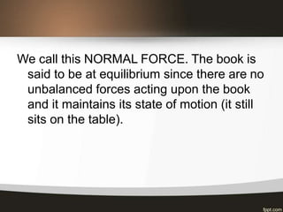 We call this NORMAL FORCE. The book is
said to be at equilibrium since there are no
unbalanced forces acting upon the book
and it maintains its state of motion (it still
sits on the table).
 