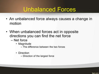 Unbalanced Forces
• An unbalanced force always causes a change in
motion
• When unbalanced forces act in opposite
directions you can find the net force
– Net force
• Magnitude
– The difference between the two forces
• Direction
– Direction of the largest force
 