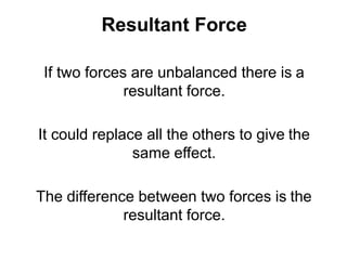 Resultant Force
If two forces are unbalanced there is a
resultant force.
It could replace all the others to give the
same effect.
The difference between two forces is the
resultant force.
 