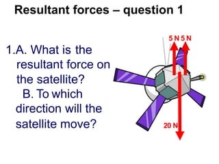 Resultant forces – question 1
5 N 5 N
1.A. What is the
resultant force on
the satellite?
B. To which
direction will the
satellite move? 20 N
 