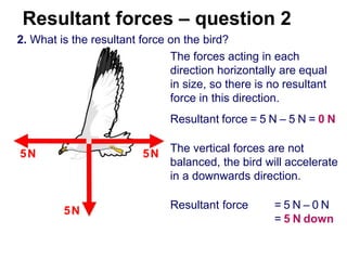 Resultant forces – question 2
2. What is the resultant force on the bird?
The forces acting in each
direction horizontally are equal
in size, so there is no resultant
force in this direction.
Resultant force = 5 N – 5 N = 0 N
5N 5N The vertical forces are not
balanced, the bird will accelerate
in a downwards direction.
5N Resultant force = 5 N – 0 N
= 5 N down
 