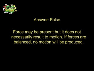 Answer: False
Force may be present but it does not
necessarily result to motion. If forces are
balanced, no motion will be produced.
 
