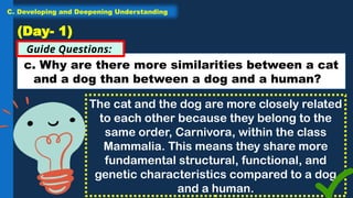 c. Why are there more similarities between a cat
and a dog than between a dog and a human?
Guide Questions:
(Day- 1)
The cat and the dog are more closely related
to each other because they belong to the
same order, Carnivora, within the class
Mammalia. This means they share more
fundamental structural, functional, and
genetic characteristics compared to a dog
and a human.
C. Developing and Deepening Understanding
 