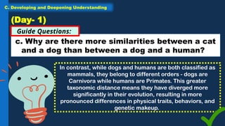 c. Why are there more similarities between a cat
and a dog than between a dog and a human?
Guide Questions:
(Day- 1)
In contrast, while dogs and humans are both classified as
mammals, they belong to different orders - dogs are
Carnivora while humans are Primates. This greater
taxonomic distance means they have diverged more
significantly in their evolution, resulting in more
pronounced differences in physical traits, behaviors, and
genetic makeup.
C. Developing and Deepening Understanding
 