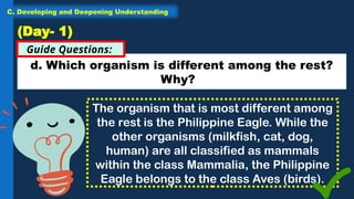 d. Which organism is different among the rest?
Why?
Guide Questions:
(Day- 1)
The organism that is most different among
the rest is the Philippine Eagle. While the
other organisms (milkfish, cat, dog,
human) are all classified as mammals
within the class Mammalia, the Philippine
Eagle belongs to the class Aves (birds).
C. Developing and Deepening Understanding
 