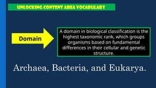 A domain in biological classification is the
highest taxonomic rank, which groups
organisms based on fundamental
differences in their cellular and genetic
structure.
Domain
UNLOCKING CONTENT AREA VOCABULARY
Archaea, Bacteria, and Eukarya.
 