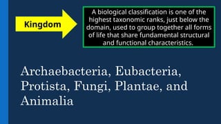 A biological classification is one of the
highest taxonomic ranks, just below the
domain, used to group together all forms
of life that share fundamental structural
and functional characteristics.
Kingdom
Archaebacteria, Eubacteria,
Protista, Fungi, Plantae, and
Animalia
 