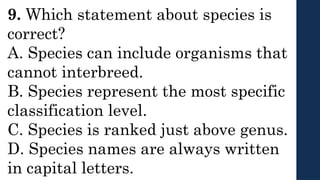 9. Which statement about species is
correct?
A. Species can include organisms that
cannot interbreed.
B. Species represent the most specific
classification level.
C. Species is ranked just above genus.
D. Species names are always written
in capital letters.
 