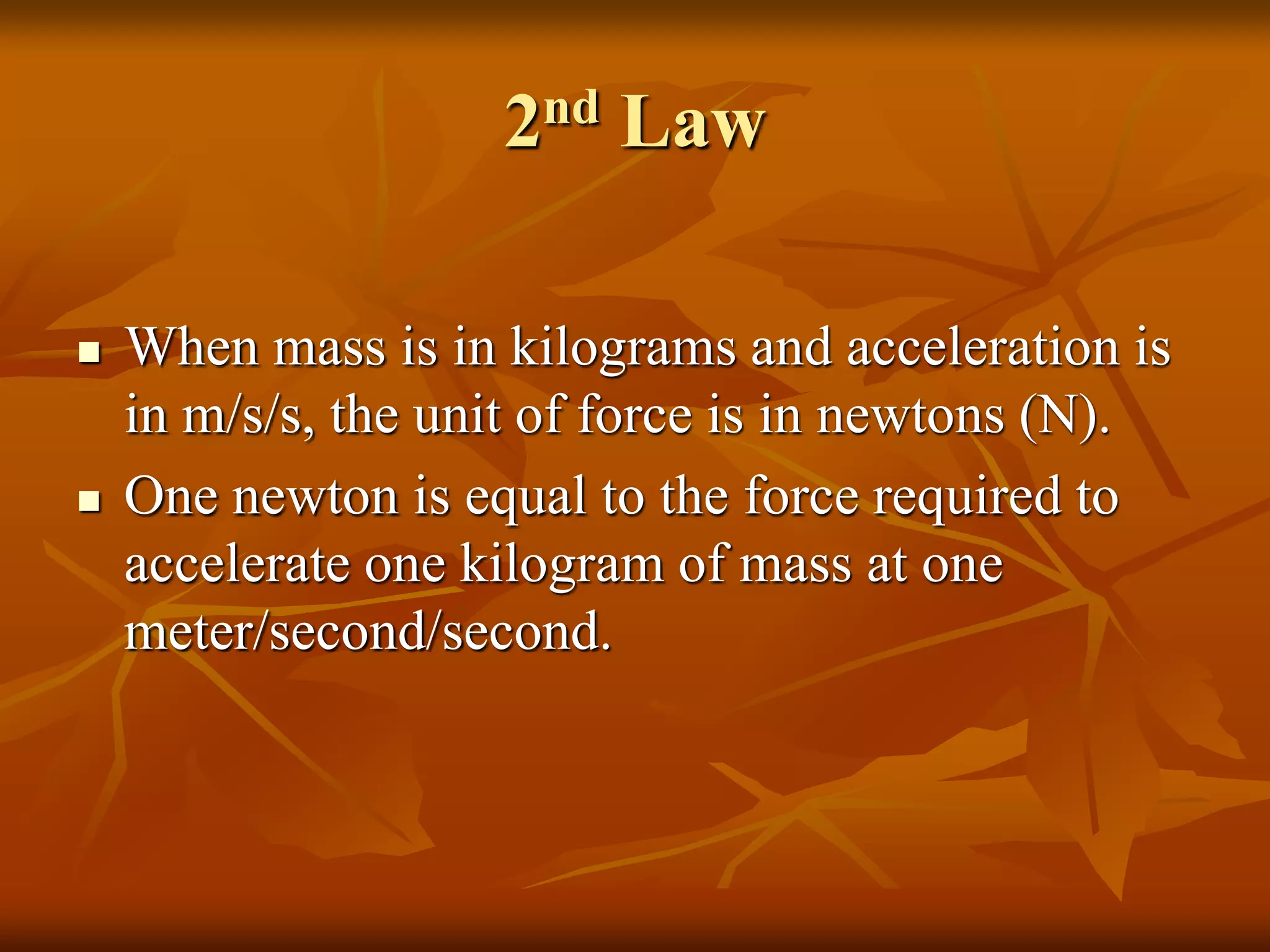 2nd Law
 When mass is in kilograms and acceleration is
in m/s/s, the unit of force is in newtons (N).
 One newton is equal to the force required to
accelerate one kilogram of mass at one
meter/second/second.
 