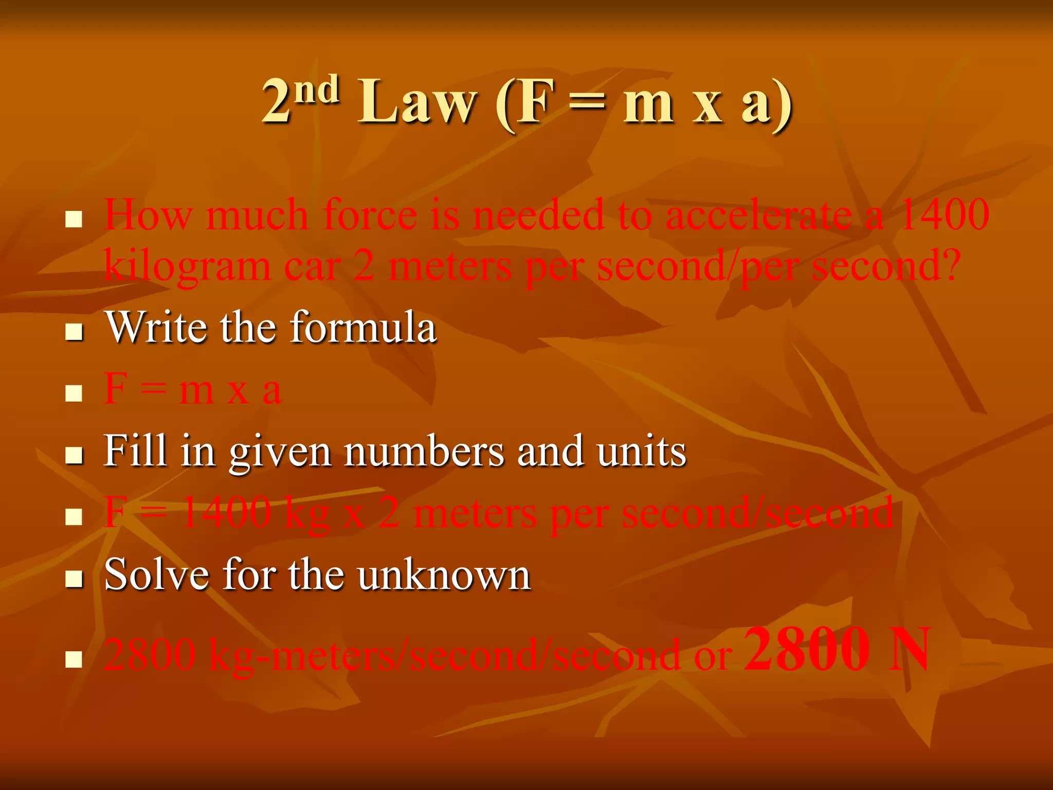 2nd Law (F = m x a)
 How much force is needed to accelerate a 1400
kilogram car 2 meters per second/per second?
 Write the formula
 F = m x a
 Fill in given numbers and units
 F = 1400 kg x 2 meters per second/second
 Solve for the unknown
 2800 kg-meters/second/second or 2800 N
 