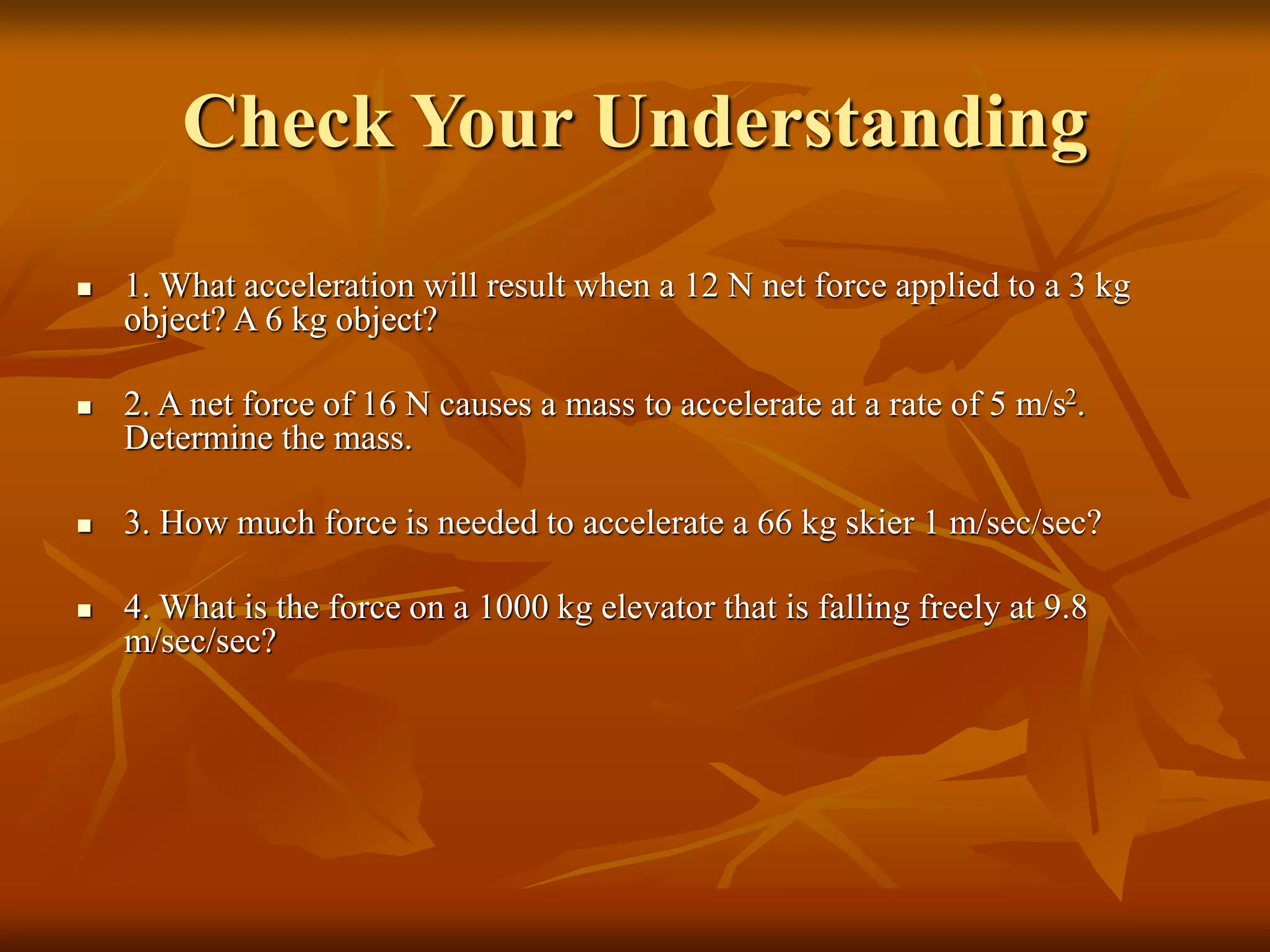 Check Your Understanding
 1. What acceleration will result when a 12 N net force applied to a 3 kg
object? A 6 kg object?
 2. A net force of 16 N causes a mass to accelerate at a rate of 5 m/s2.
Determine the mass.
 3. How much force is needed to accelerate a 66 kg skier 1 m/sec/sec?
 4. What is the force on a 1000 kg elevator that is falling freely at 9.8
m/sec/sec?
 