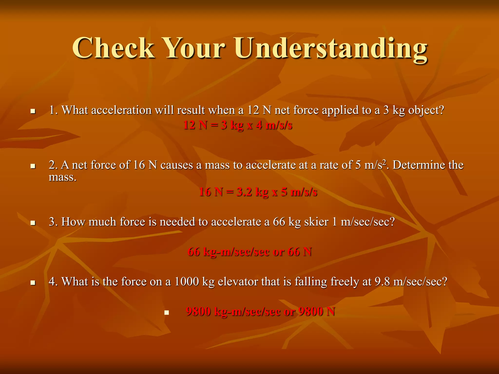 Check Your Understanding
 1. What acceleration will result when a 12 N net force applied to a 3 kg object?
12 N = 3 kg x 4 m/s/s
 2. A net force of 16 N causes a mass to accelerate at a rate of 5 m/s2. Determine the
mass.
16 N = 3.2 kg x 5 m/s/s
 3. How much force is needed to accelerate a 66 kg skier 1 m/sec/sec?
66 kg-m/sec/sec or 66 N
 4. What is the force on a 1000 kg elevator that is falling freely at 9.8 m/sec/sec?
 9800 kg-m/sec/sec or 9800 N
 