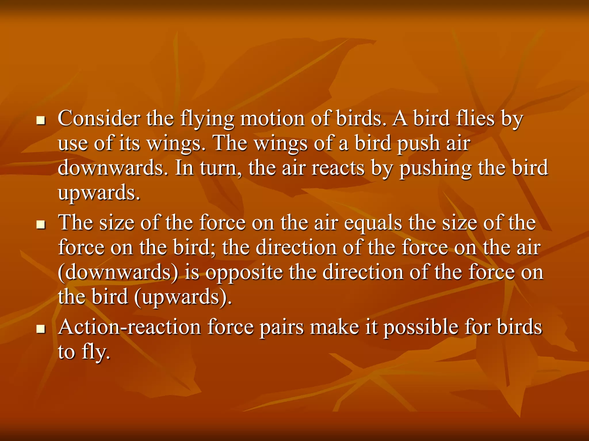  Consider the flying motion of birds. A bird flies by
use of its wings. The wings of a bird push air
downwards. In turn, the air reacts by pushing the bird
upwards.
 The size of the force on the air equals the size of the
force on the bird; the direction of the force on the air
(downwards) is opposite the direction of the force on
the bird (upwards).
 Action-reaction force pairs make it possible for birds
to fly.
 