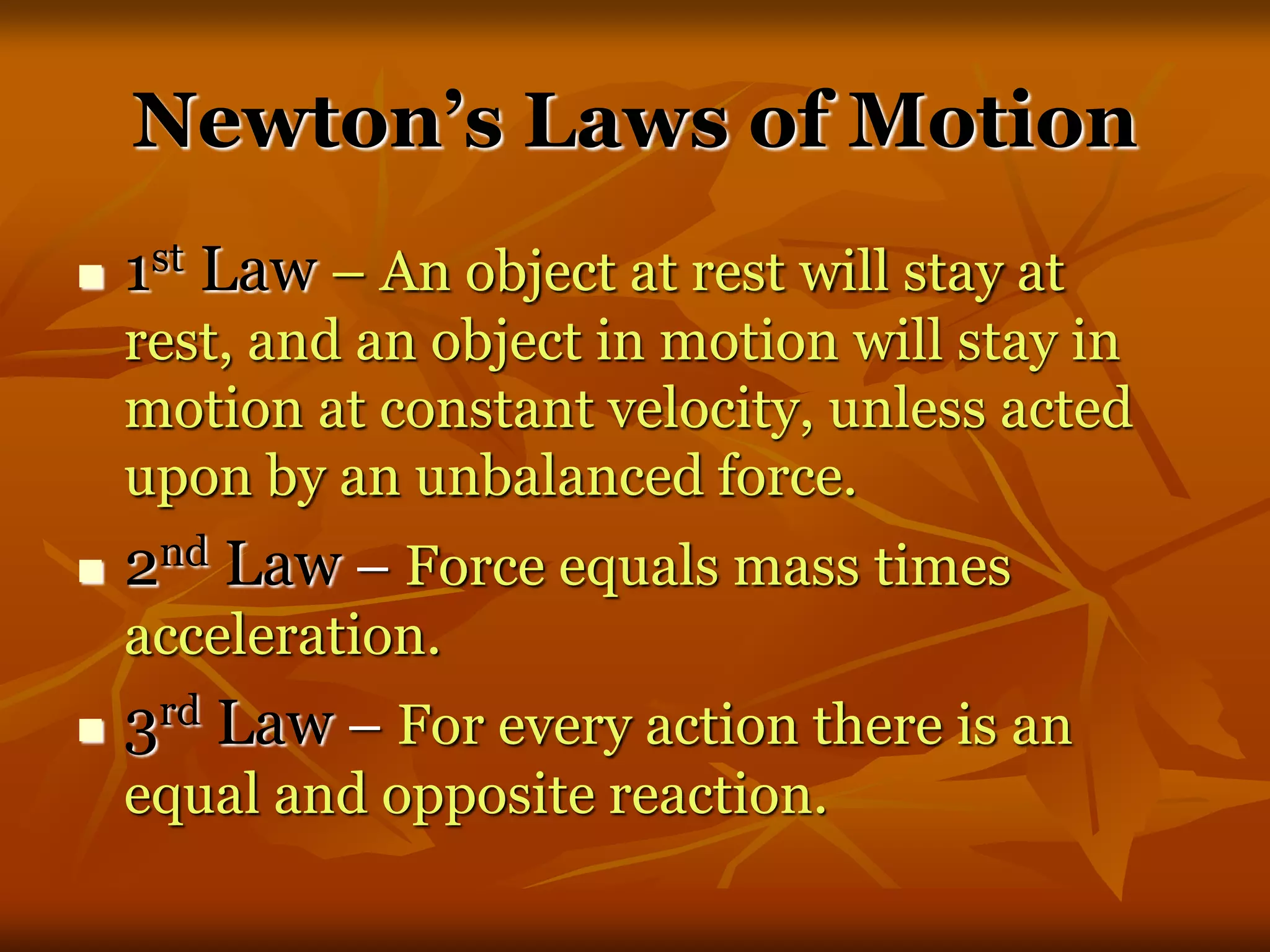Newton’s Laws of Motion
 1st Law – An object at rest will stay at
rest, and an object in motion will stay in
motion at constant velocity, unless acted
upon by an unbalanced force.
 2nd Law – Force equals mass times
acceleration.
 3rd Law – For every action there is an
equal and opposite reaction.
 