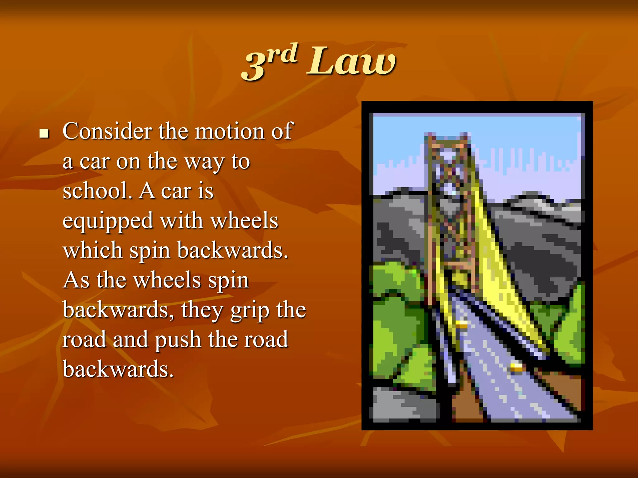 3rd Law
 Consider the motion of
a car on the way to
school. A car is
equipped with wheels
which spin backwards.
As the wheels spin
backwards, they grip the
road and push the road
backwards.
 