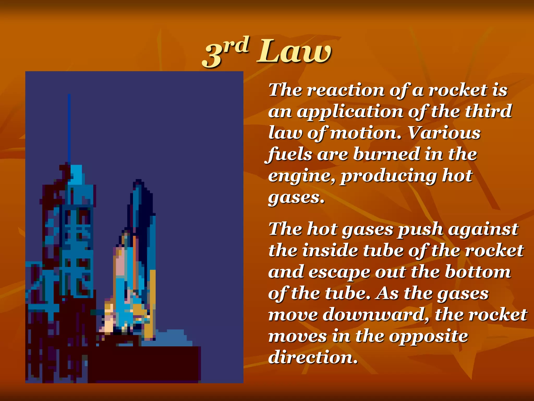 3rd Law
The reaction of a rocket is
an application of the third
law of motion. Various
fuels are burned in the
engine, producing hot
gases.
The hot gases push against
the inside tube of the rocket
and escape out the bottom
of the tube. As the gases
move downward, the rocket
moves in the opposite
direction.
 