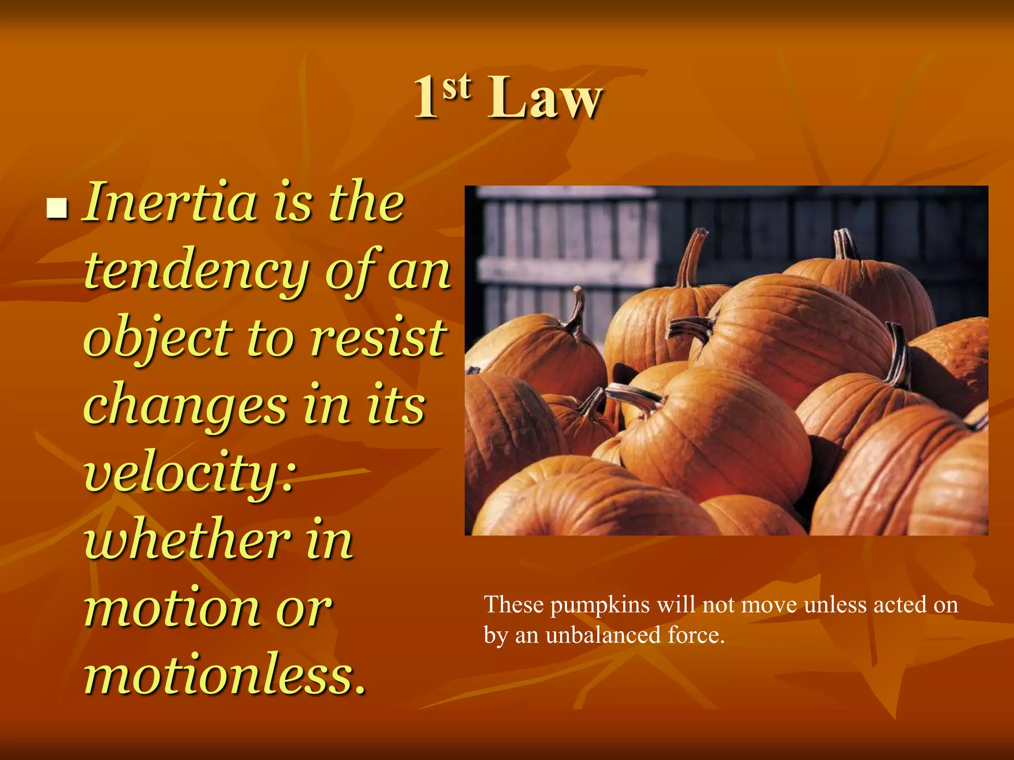 1st Law
 Inertia is the
tendency of an
object to resist
changes in its
velocity:
whether in
motion or
motionless.
These pumpkins will not move unless acted on
by an unbalanced force.
 