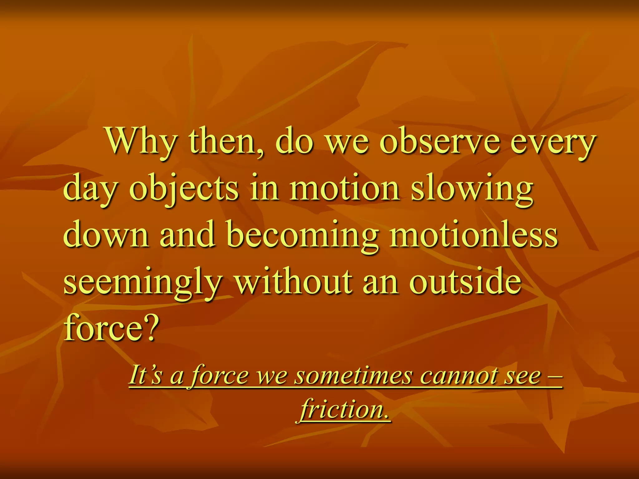 Why then, do we observe every
day objects in motion slowing
down and becoming motionless
seemingly without an outside
force?
It’s a force we sometimes cannot see –
friction.
 