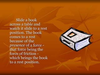 Slide a book
across a table and
watch it slide to a rest
position. The book
comes to a rest
because of the
presence of a force -
that force being the
force of friction -
which brings the book
to a rest position.
 