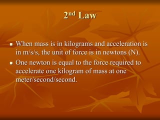 2nd Law
 When mass is in kilograms and acceleration is
in m/s/s, the unit of force is in newtons (N).
 One newton is equal to the force required to
accelerate one kilogram of mass at one
meter/second/second.
 