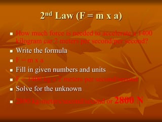 2nd Law (F = m x a)
 How much force is needed to accelerate a 1400
kilogram car 2 meters per second/per second?
 Write the formula
 F = m x a
 Fill in given numbers and units
 F = 1400 kg x 2 meters per second/second
 Solve for the unknown
 2800 kg-meters/second/second or 2800 N
 