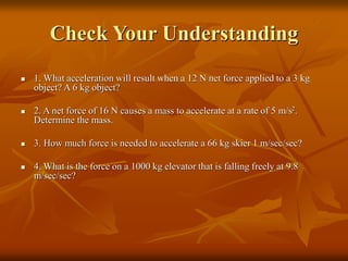 Check Your Understanding
 1. What acceleration will result when a 12 N net force applied to a 3 kg
object? A 6 kg object?
 2. A net force of 16 N causes a mass to accelerate at a rate of 5 m/s2.
Determine the mass.
 3. How much force is needed to accelerate a 66 kg skier 1 m/sec/sec?
 4. What is the force on a 1000 kg elevator that is falling freely at 9.8
m/sec/sec?
 