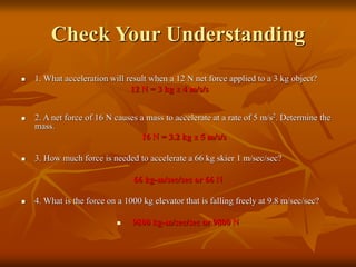 Check Your Understanding
 1. What acceleration will result when a 12 N net force applied to a 3 kg object?
12 N = 3 kg x 4 m/s/s
 2. A net force of 16 N causes a mass to accelerate at a rate of 5 m/s2. Determine the
mass.
16 N = 3.2 kg x 5 m/s/s
 3. How much force is needed to accelerate a 66 kg skier 1 m/sec/sec?
66 kg-m/sec/sec or 66 N
 4. What is the force on a 1000 kg elevator that is falling freely at 9.8 m/sec/sec?
 9800 kg-m/sec/sec or 9800 N
 