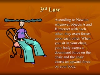 3rd Law
According to Newton,
whenever objects A and
B interact with each
other, they exert forces
upon each other. When
you sit in your chair,
your body exerts a
downward force on the
chair and the chair
exerts an upward force
on your body.
 