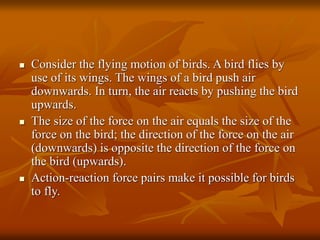  Consider the flying motion of birds. A bird flies by
use of its wings. The wings of a bird push air
downwards. In turn, the air reacts by pushing the bird
upwards.
 The size of the force on the air equals the size of the
force on the bird; the direction of the force on the air
(downwards) is opposite the direction of the force on
the bird (upwards).
 Action-reaction force pairs make it possible for birds
to fly.
 
