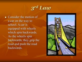 3rd Law
 Consider the motion of
a car on the way to
school. A car is
equipped with wheels
which spin backwards.
As the wheels spin
backwards, they grip the
road and push the road
backwards.
 