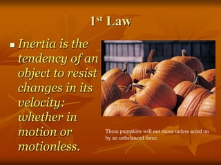 1st Law
 Inertia is the
tendency of an
object to resist
changes in its
velocity:
whether in
motion or
motionless.
These pumpkins will not move unless acted on
by an unbalanced force.
 