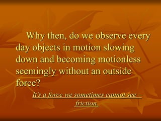 Why then, do we observe every
day objects in motion slowing
down and becoming motionless
seemingly without an outside
force?
It’s a force we sometimes cannot see –
friction.
 