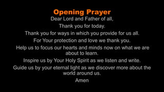 Jens Martensson
Opening Prayer
Dear Lord and Father of all,
Thank you for today.
Thank you for ways in which you provide for us all.
For Your protection and love we thank you.
Help us to focus our hearts and minds now on what we are
about to learn.
Inspire us by Your Holy Spirit as we listen and write.
Guide us by your eternal light as we discover more about the
world around us.
Amen
 