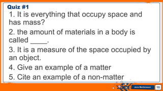 Jens Martensson
1. It is everything that occupy space and
has mass?
2. the amount of materials in a body is
called ____.
3. It is a measure of the space occupied by
an object.
4. Give an example of a matter
5. Cite an example of a non-matter
10
Quiz #1
 