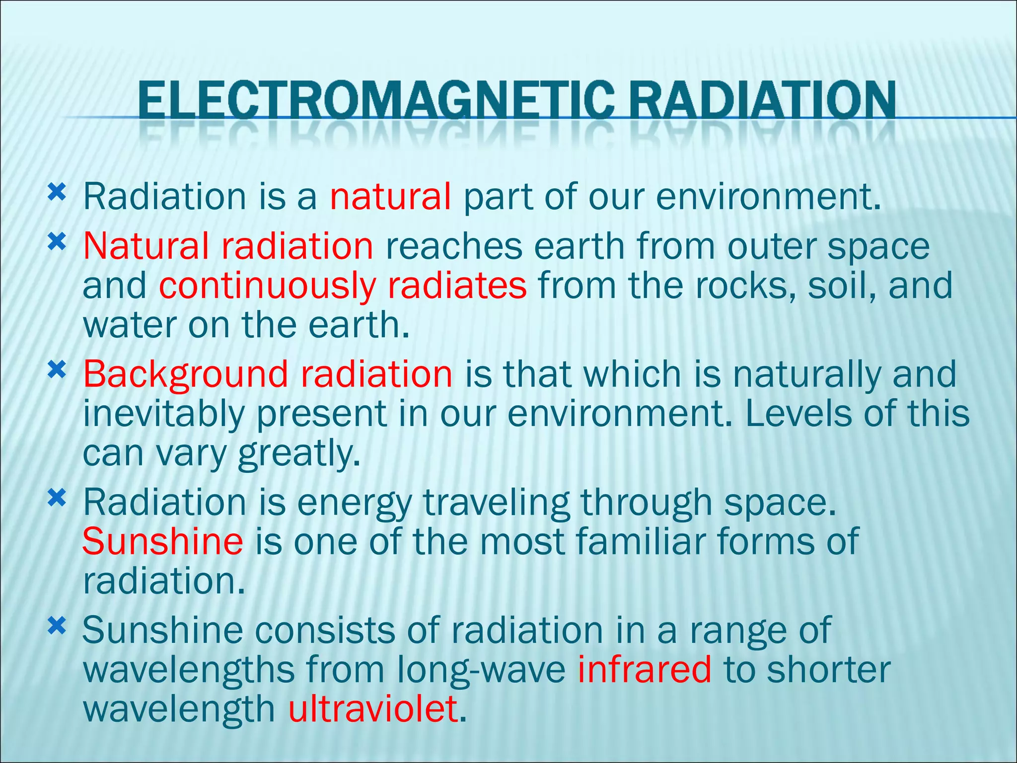 Radiation is a  natural  part of our environment.  Natural radiation  reaches earth from outer space and  continuously radiates  from the rocks, soil, and water on the earth.  Background radiation  is that which is naturally and inevitably present in our environment. Levels of this can vary greatly.  Radiation is energy traveling through space.  Sunshine  is one of the most familiar forms of radiation. Sunshine consists of radiation in a range of wavelengths from long-wave  infrared  to shorter wavelength  ultraviolet .  