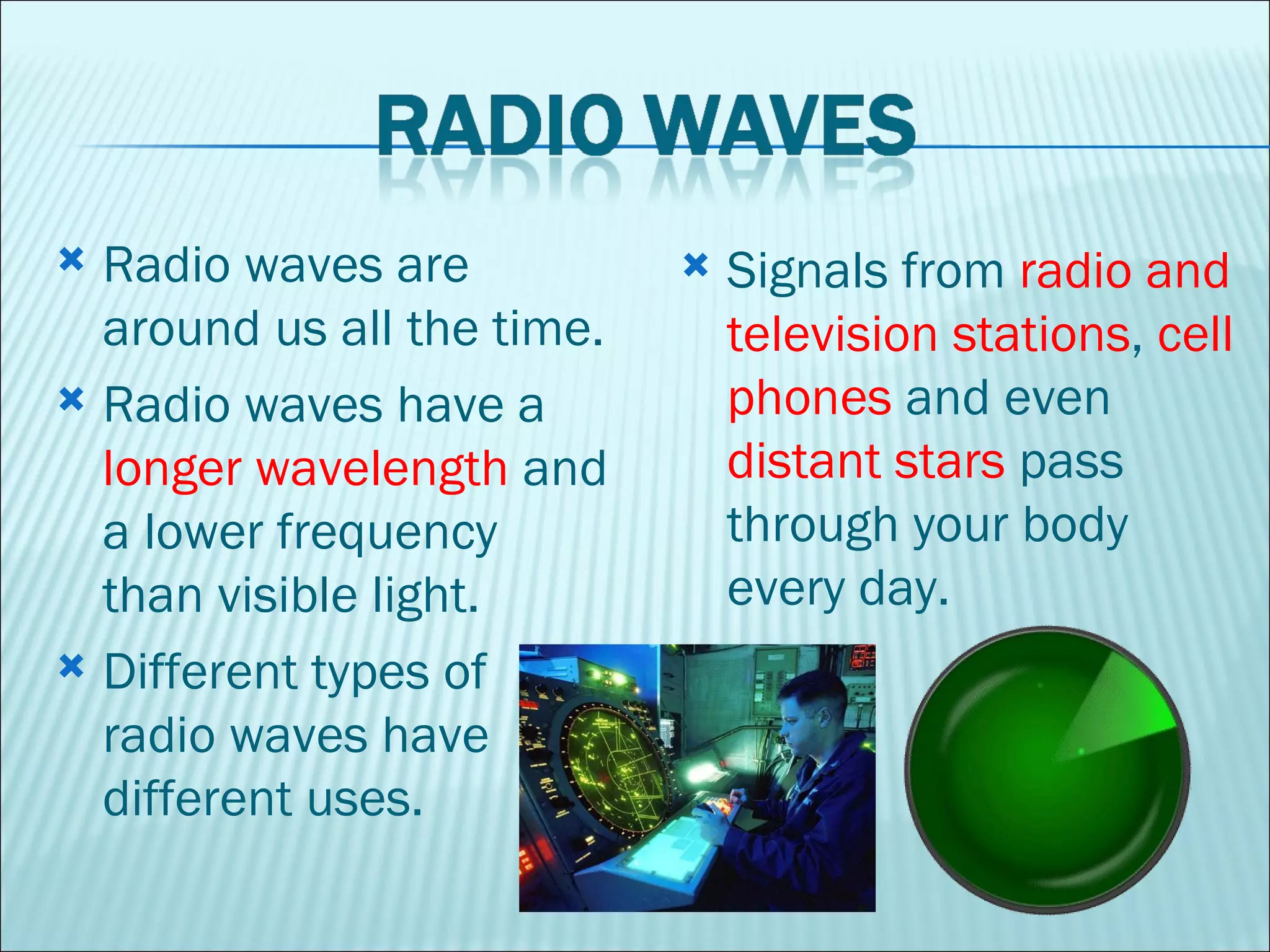 Radio waves are around us all the time.  Radio waves have a  longer wavelength  and a lower frequency than visible light.  Different types of radio waves have different uses.  Signals from  radio and television stations ,  cell phones  and even  distant stars  pass through your body every day.  