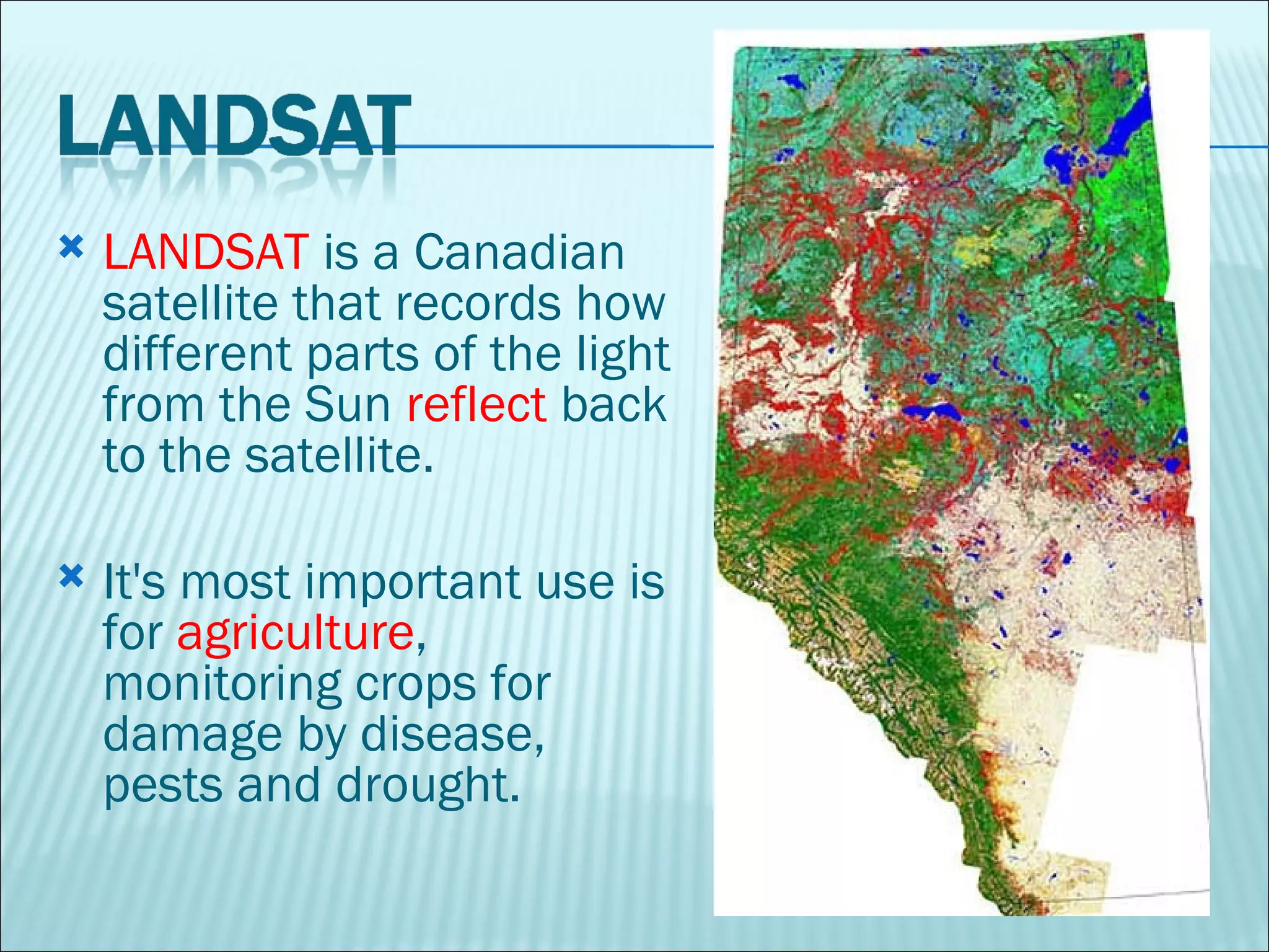 LANDSAT  is a Canadian satellite that records how different parts of the light from the Sun  reflect  back to the satellite.  It's most important use is for  agriculture , monitoring crops for damage by disease, pests and drought.  