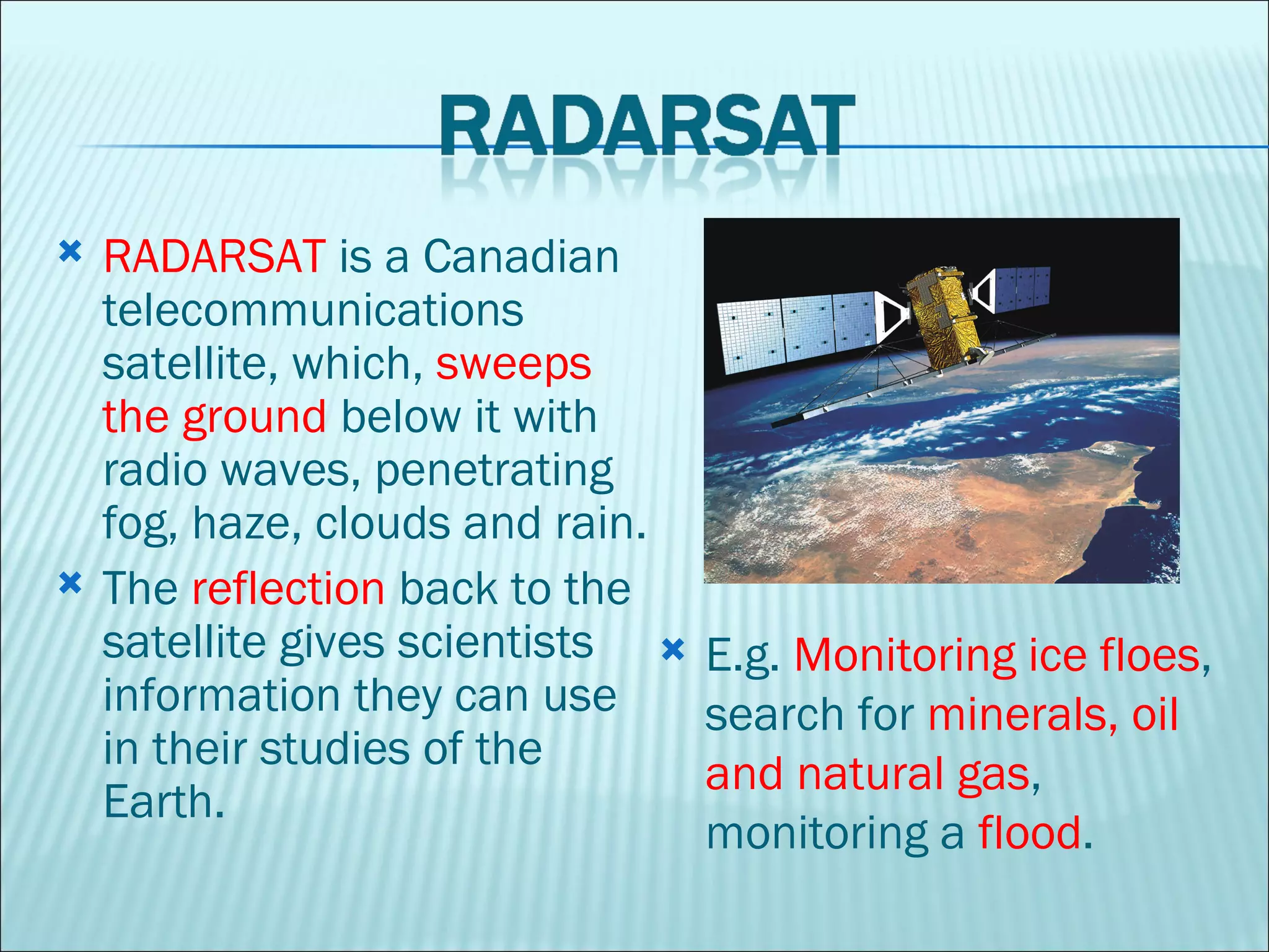RADARSAT  is a Canadian telecommunications satellite, which,  sweeps the ground  below it with radio waves, penetrating fog, haze, clouds and rain.  The  reflection  back to the satellite gives scientists information they can use in their studies of the Earth. E.g.  Monitoring ice floes , search for  minerals, oil and natural gas , monitoring a  flood . 