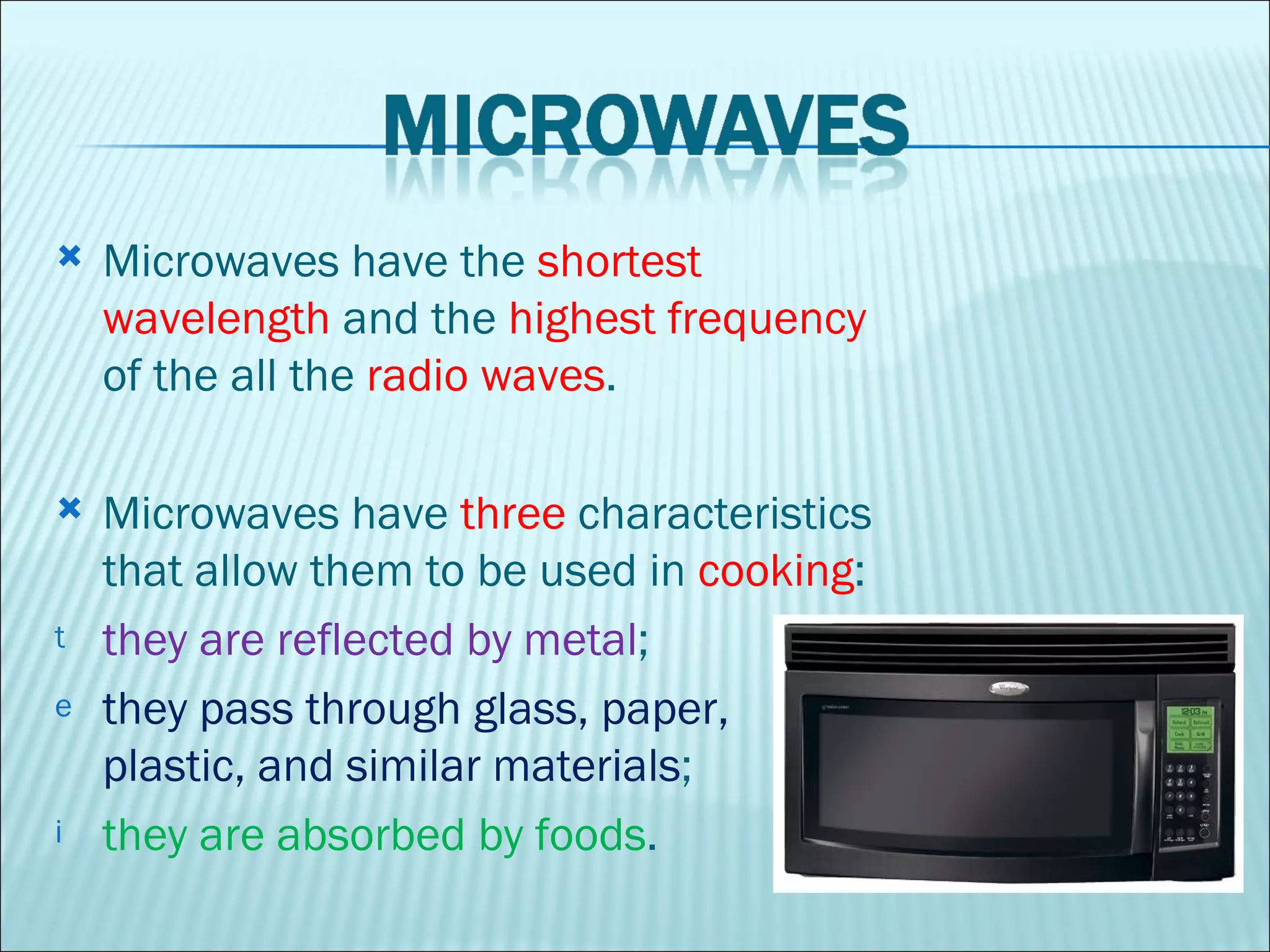 Microwaves have the  shortest wavelength  and the  highest frequency  of the all the  radio waves .  Microwaves have  three  characteristics that allow them to be used in  cooking :  they are reflected by metal ;  they pass through glass, paper, plastic, and similar materials ;  they are absorbed by foods .  
