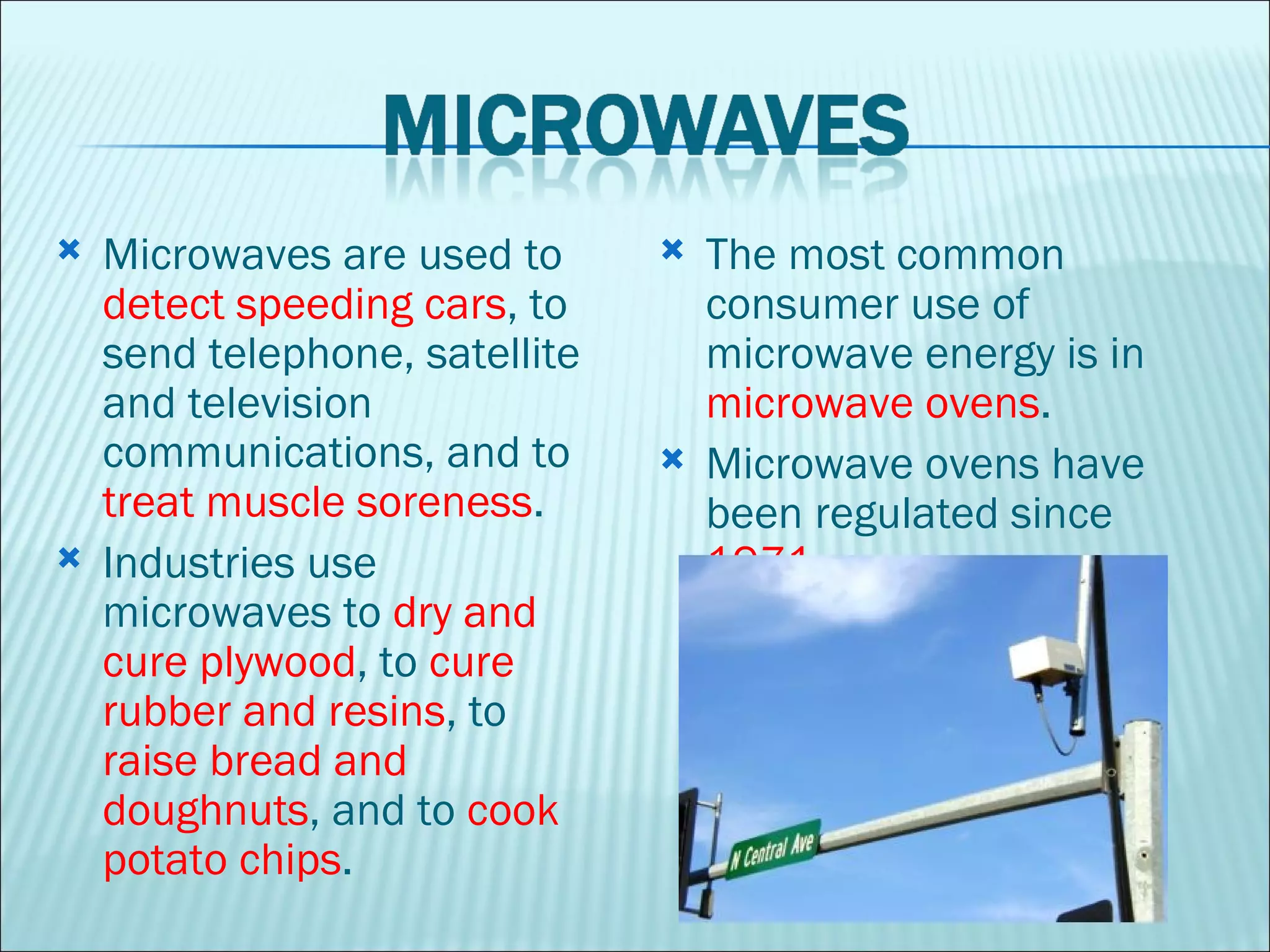 Microwaves are used to  detect speeding cars , to send telephone, satellite and television communications, and to  treat muscle soreness . Industries use microwaves to  dry and cure plywood , to  cure rubber and resins , to  raise bread and doughnuts , and to  cook potato chips .  The most common consumer use of microwave energy is in  microwave ovens . Microwave ovens have been regulated since  1971 .  