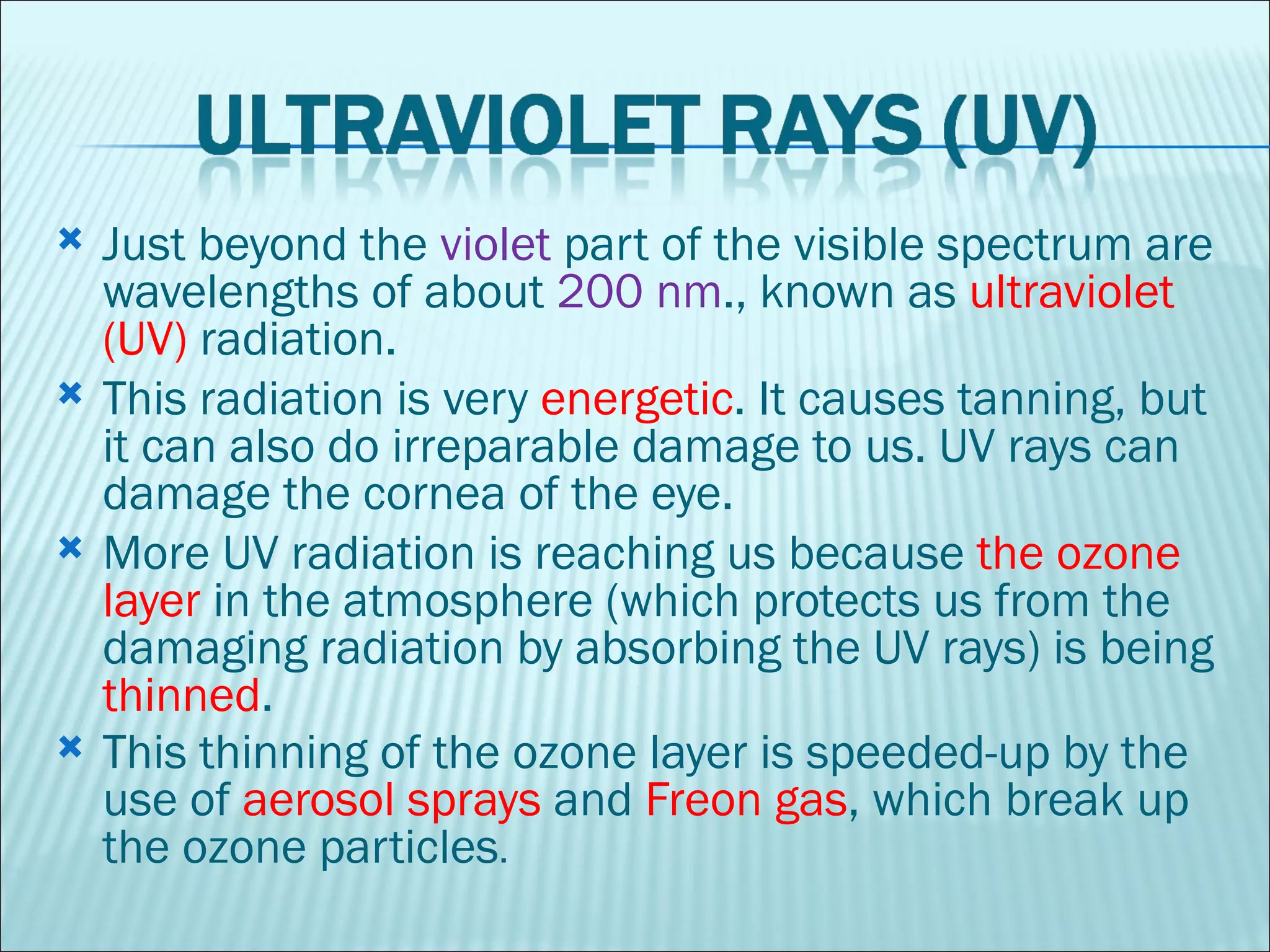 Just beyond the  violet  part of the visible spectrum are wavelengths of about  200 nm ., known as  ultraviolet (UV)  radiation.  This radiation is very  energetic . It causes tanning, but it can also do irreparable damage to us. UV rays can damage the cornea of the eye. More UV radiation is reaching us because  the ozone layer  in the atmosphere (which protects us from the damaging radiation by absorbing the UV rays) is being  thinned .  This thinning of the ozone layer is speeded-up by the use of  aerosol sprays  and  Freon gas , which break up the ozone particles .  