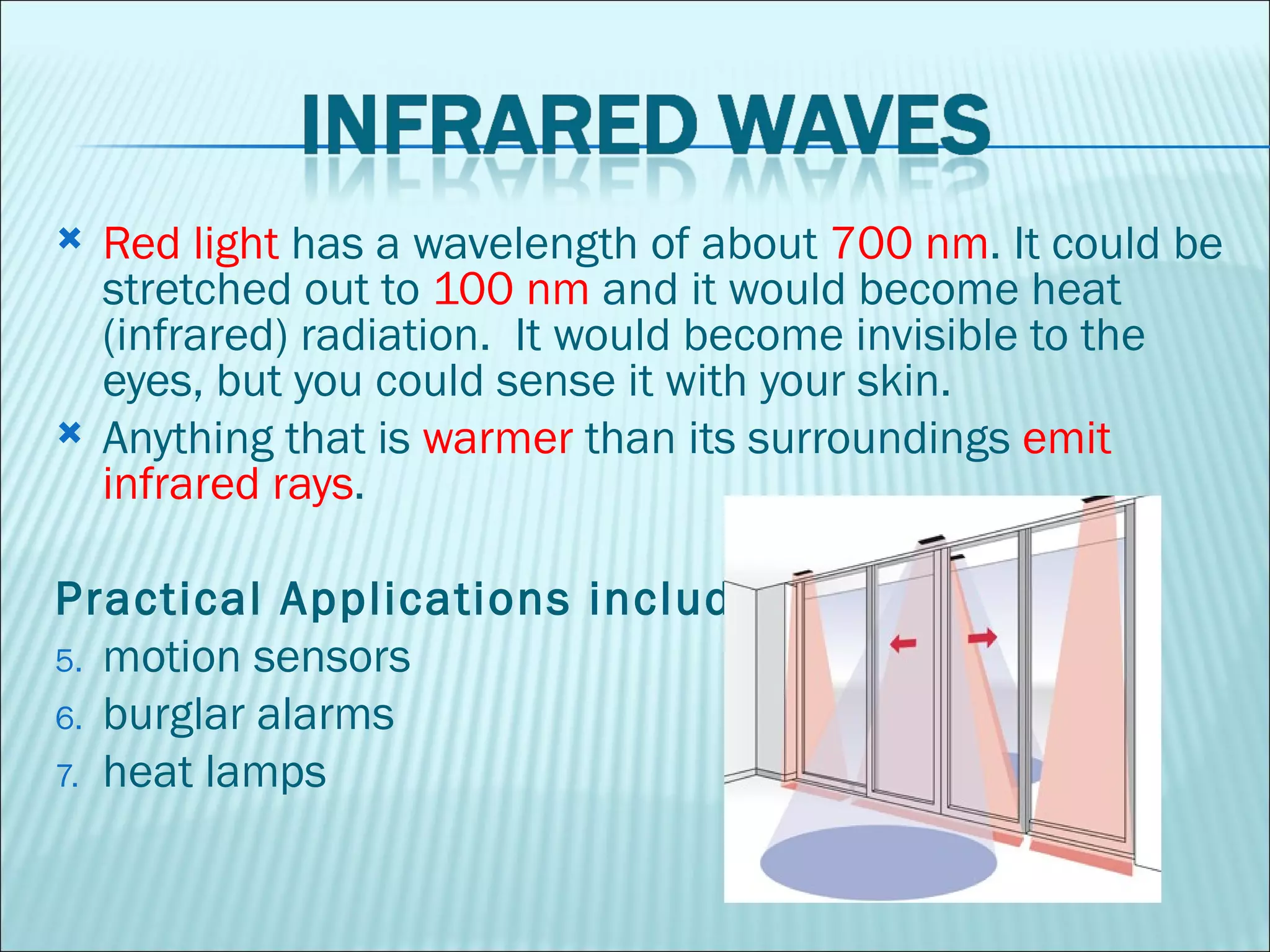Red light  has a wavelength of about  700 nm . It could be stretched out to  100 nm  and it would become heat (infrared) radiation.  It would become invisible to the eyes, but you could sense it with your skin.  Anything that is  warmer  than its surroundings  emit infrared rays .  Practical Applications include:  motion sensors  burglar alarms  heat lamps  