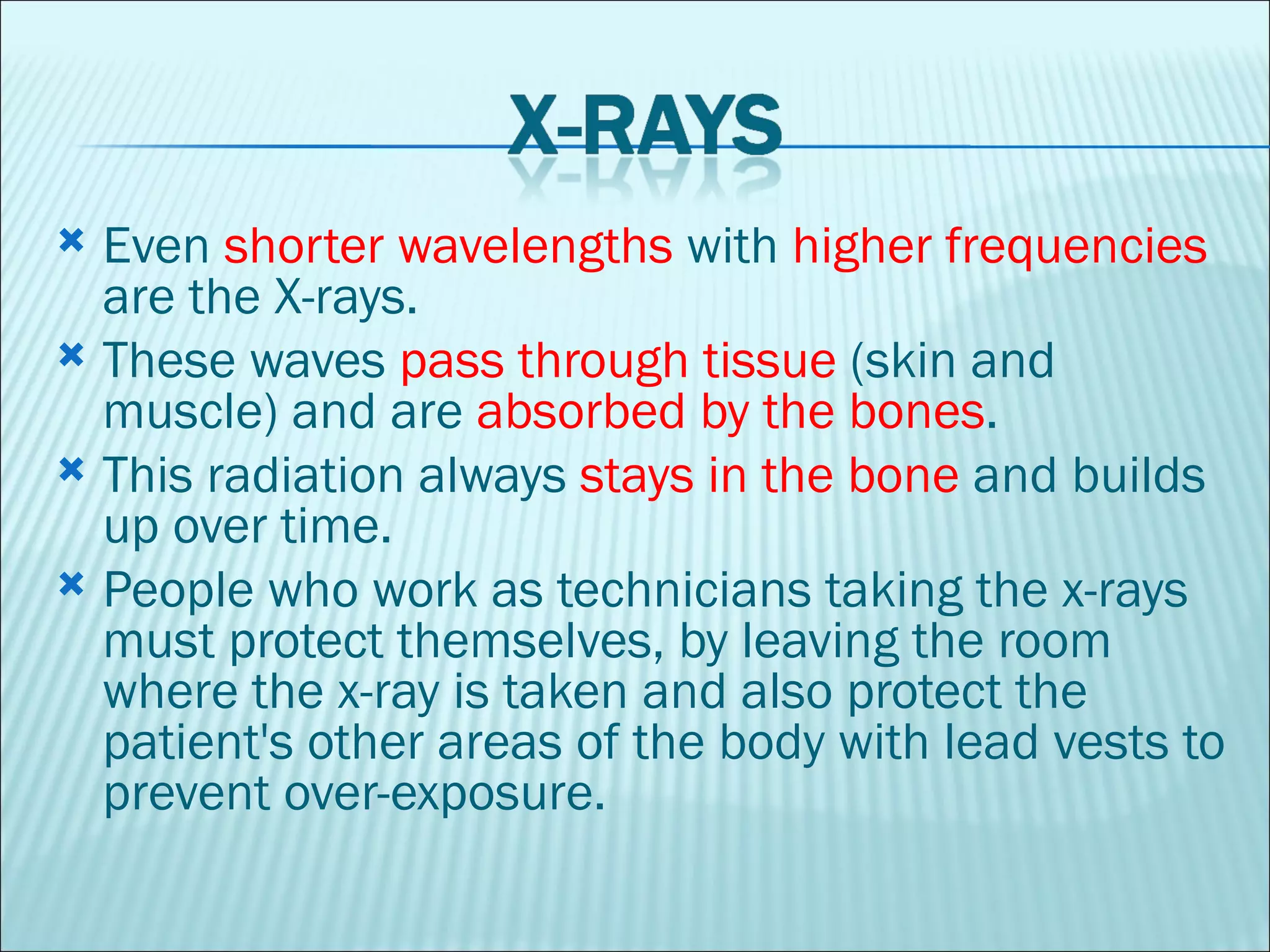 Even  shorter wavelengths  with  higher frequencies  are the X-rays.  These waves  pass through tissue  (skin and muscle) and are  absorbed by the bones .  This radiation always  stays in the bone  and builds up over time.  People who work as technicians taking the x-rays must protect themselves, by leaving the room where the x-ray is taken and also protect the patient's other areas of the body with lead vests to prevent over-exposure.  