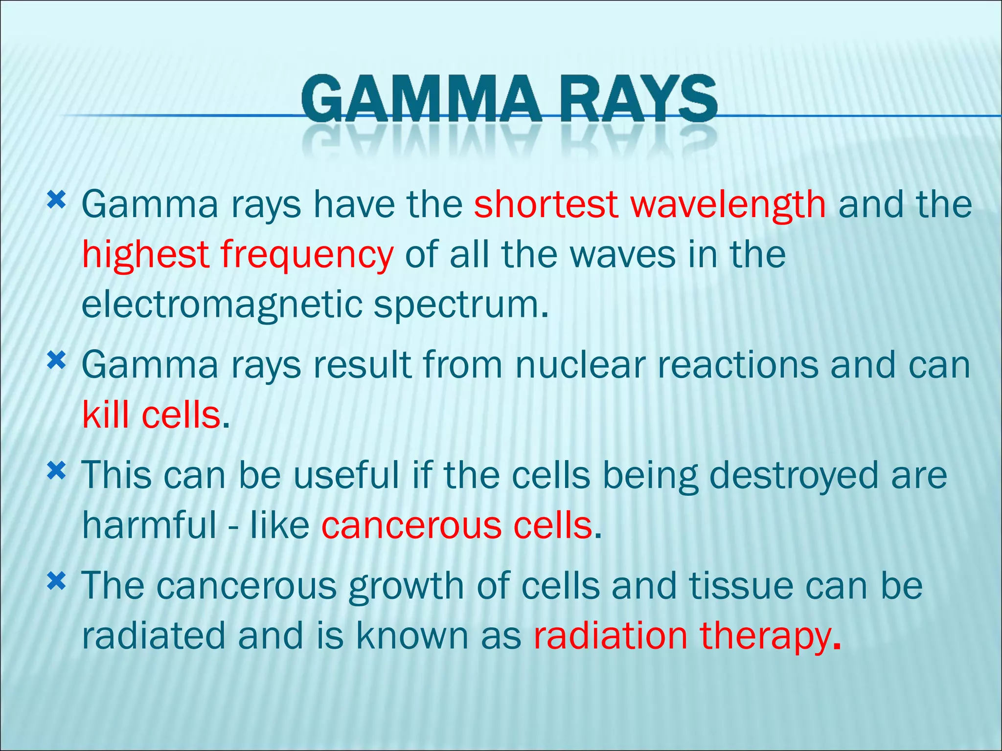 Gamma rays have the  shortest wavelength  and the  highest frequency  of all the waves in the electromagnetic spectrum.  Gamma rays result from nuclear reactions and can  kill cells .  This can be useful if the cells being destroyed are harmful - like  cancerous cells .  The cancerous growth of cells and tissue can be radiated and is known as  radiation therapy .  