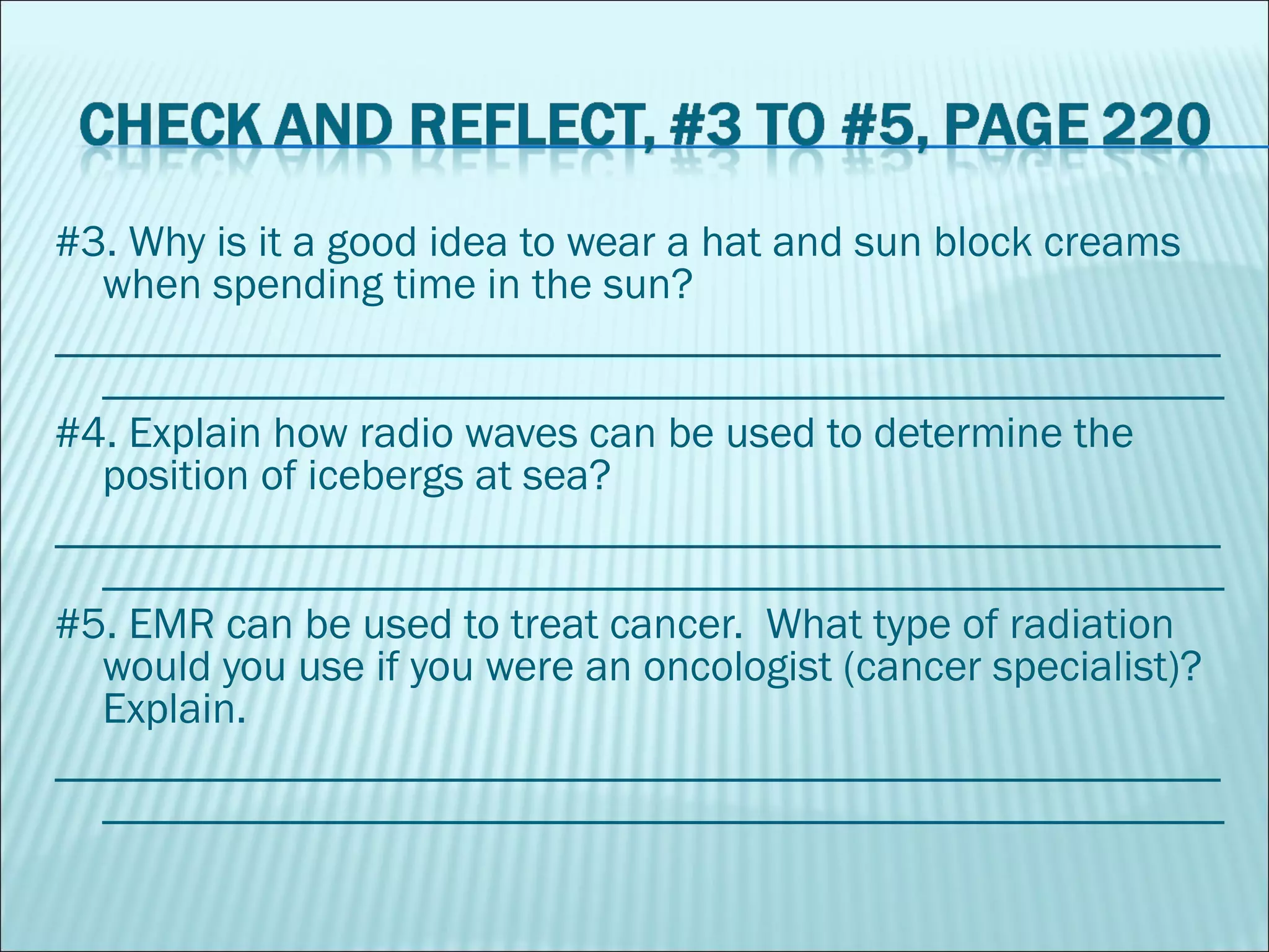 #3. Why is it a good idea to wear a hat and sun block creams when spending time in the sun? ________________________________________________________________________________________________________ #4. Explain how radio waves can be used to determine the position of icebergs at sea? ________________________________________________________________________________________________________ #5. EMR can be used to treat cancer.  What type of radiation would you use if you were an oncologist (cancer specialist)?  Explain. ________________________________________________________________________________________________________ 