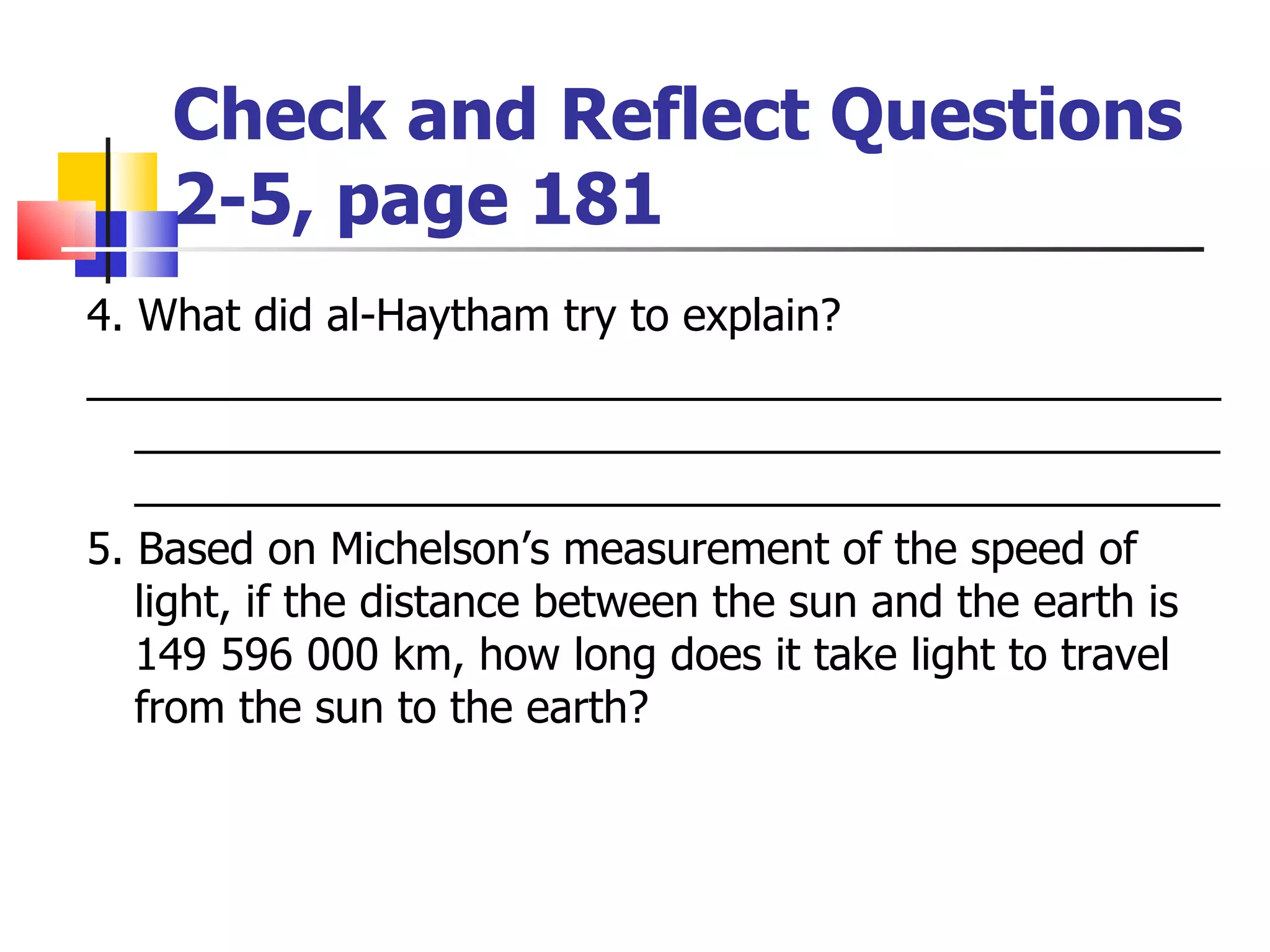 Check and Reflect Questions  2-5, page 181  4. What did al-Haytham try to explain? _________________________________________________________________________________________________________________________________________ 5. Based on Michelson’s measurement of the speed of light, if the distance between the sun and the earth is 149 596 000 km, how long does it take light to travel from the sun to the earth? 