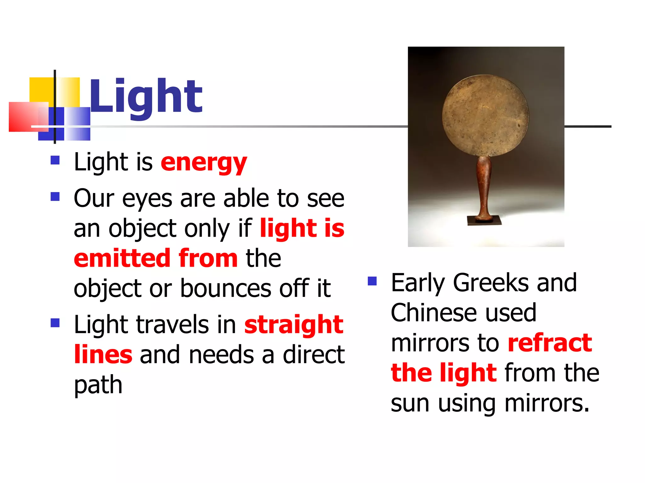 Light Light is  energy Our eyes are able to see an object only if  light is emitted from  the object or bounces off it Light travels in  straight lines  and needs a direct path Early Greeks and Chinese used mirrors to  refract the light  from the sun using mirrors. 