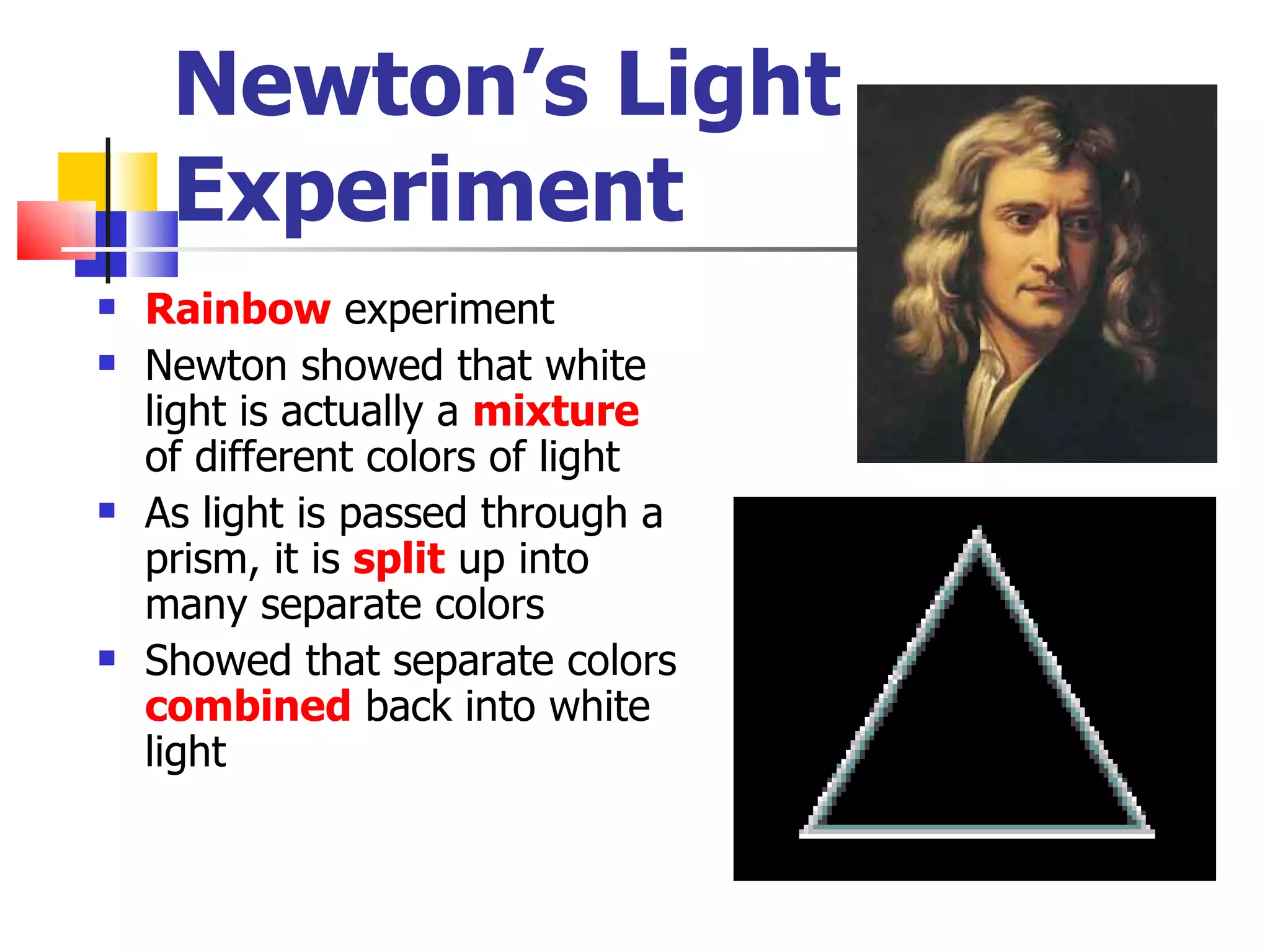 Newton’s Light Experiment Rainbow  experiment Newton showed that white light is actually a  mixture  of different colors of light As light is passed through a prism, it is  split  up into many separate colors Showed that separate colors  combined  back into white light 